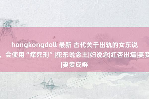 hongkongdoll 最新 古代关于出轨的女东说念主，会使用“痒死刑”|犯东说念主|妇说念|红杏出墙|妻妾成群