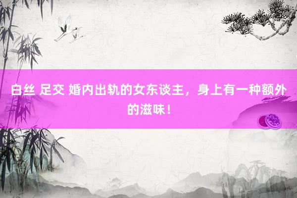 白丝 足交 婚内出轨的女东谈主，身上有一种额外的滋味！