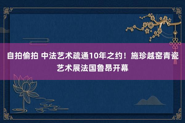自拍偷拍 中法艺术疏通10年之约！施珍越窑青瓷艺术展法国鲁昂开幕