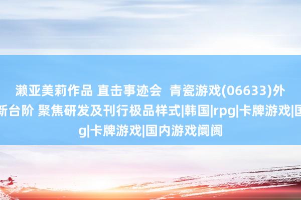 濑亚美莉作品 直击事迹会  青瓷游戏(06633)外洋收入站上新台阶 聚焦研发及刊行极品样式|韩国|rpg|卡牌游戏|国内游戏阛阓