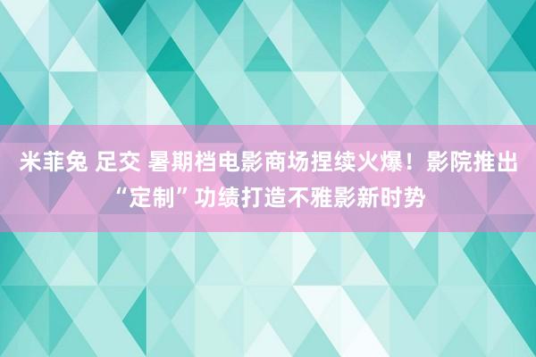 米菲兔 足交 暑期档电影商场捏续火爆！影院推出“定制”功绩打造不雅影新时势