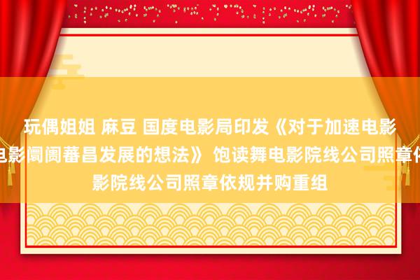 玩偶姐姐 麻豆 国度电影局印发《对于加速电影院劝诱促进电影阛阓蕃昌发展的想法》 饱读舞电影院线公司照章依规并购重组