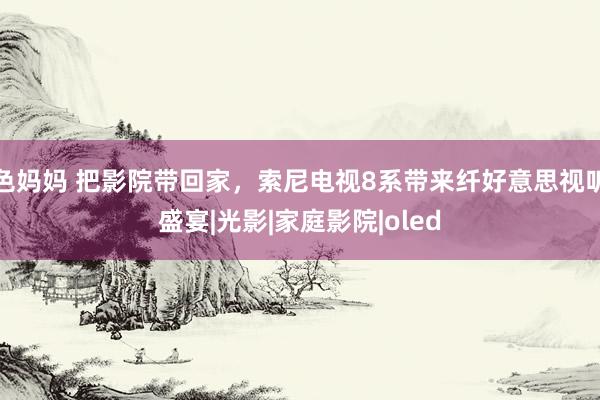 色妈妈 把影院带回家，索尼电视8系带来纤好意思视听盛宴|光影|家庭影院|oled