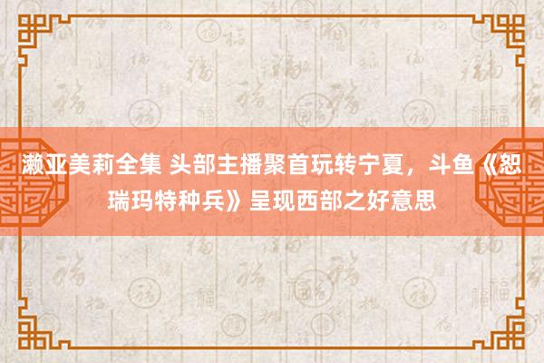 濑亚美莉全集 头部主播聚首玩转宁夏，斗鱼《恕瑞玛特种兵》呈现西部之好意思