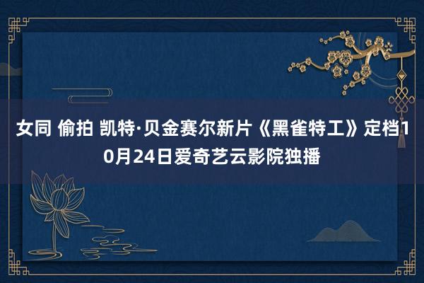 女同 偷拍 凯特·贝金赛尔新片《黑雀特工》定档10月24日爱奇艺云影院独播
