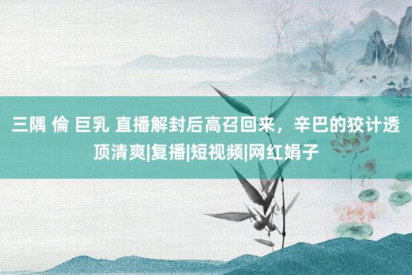 三隅 倫 巨乳 直播解封后高召回来，辛巴的狡计透顶清爽|复播|短视频|网红娟子