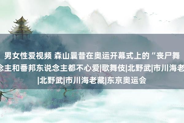 男女性爱视频 森山曩昔在奥运开幕式上的“丧尸舞”，日本东说念主和番邦东说念主都不心爱|歌舞伎|北野武|市川海老藏|东京奥运会