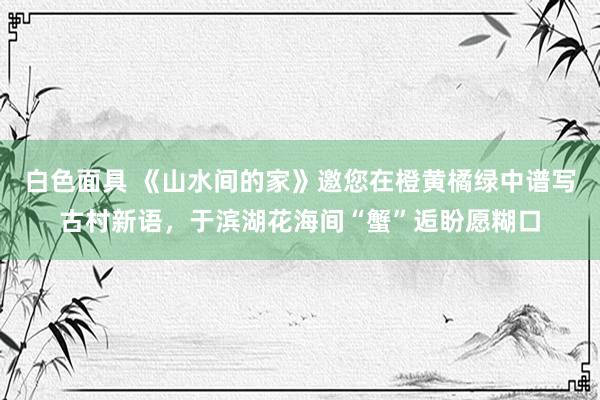 白色面具 《山水间的家》邀您在橙黄橘绿中谱写古村新语，于滨湖花海间“蟹”逅盼愿糊口