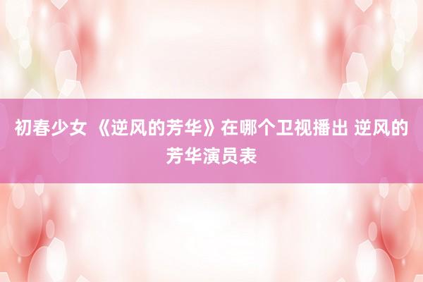初春少女 《逆风的芳华》在哪个卫视播出 逆风的芳华演员表