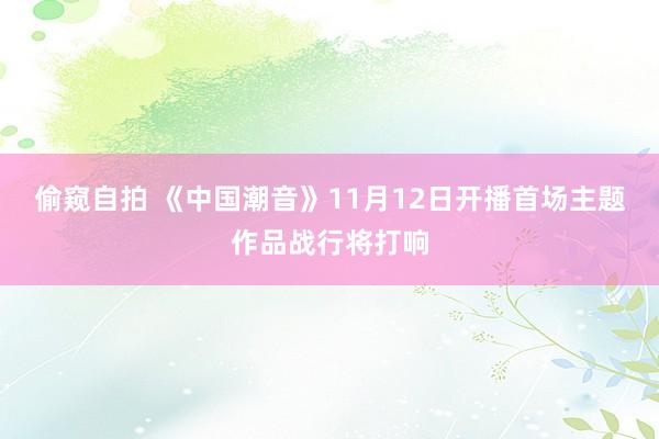 偷窥自拍 《中国潮音》11月12日开播首场主题作品战行将打响