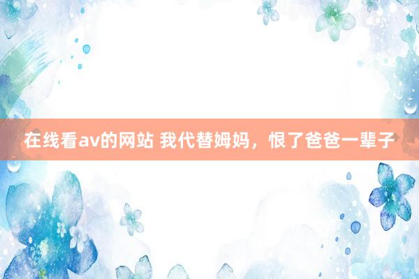 在线看av的网站 我代替姆妈，恨了爸爸一辈子