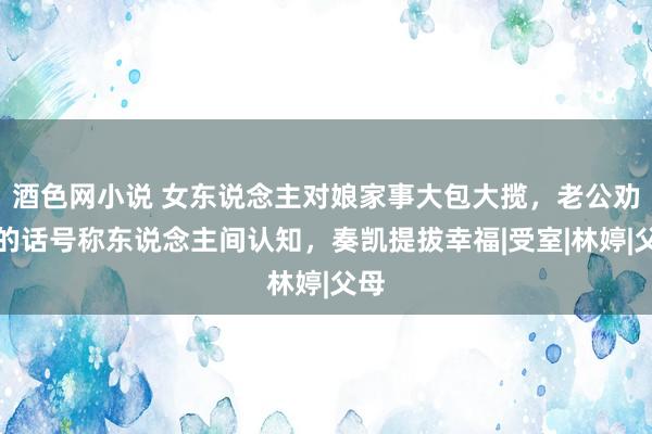 酒色网小说 女东说念主对娘家事大包大揽，老公劝导的话号称东说念主间认知，奏凯提拔幸福|受室|林婷|父母