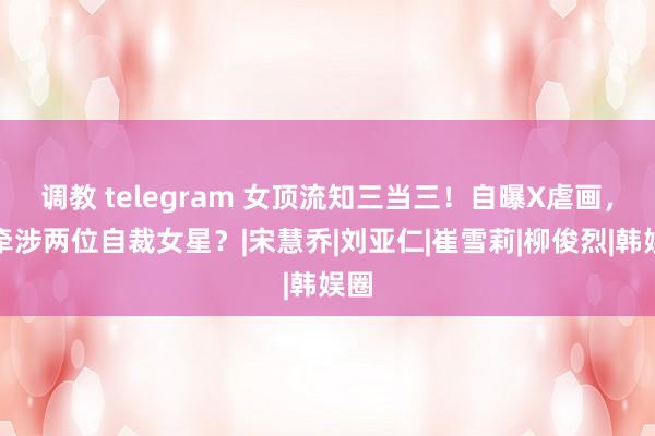调教 telegram 女顶流知三当三！自曝X虐画，还牵涉两位自裁女星？|宋慧乔|刘亚仁|崔雪莉|柳俊烈|韩娱圈
