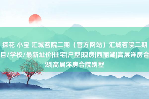 探花 小宝 汇城茗院二期（官方网站）汇城茗院二期楼盘细目/学校/最新址价|住宅|户型|现房|西丽湖|高层洋房合院别墅