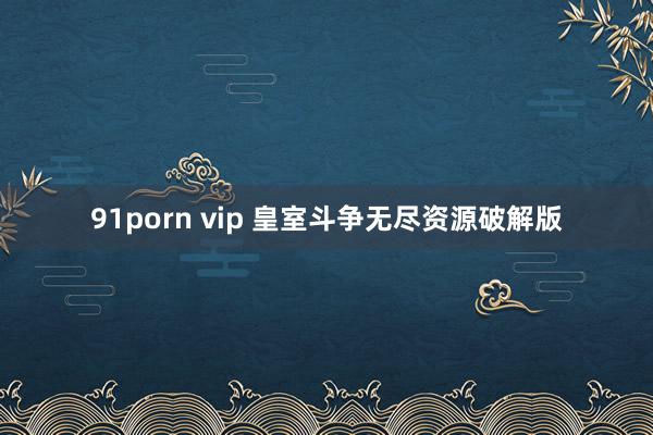 91porn vip 皇室斗争无尽资源破解版