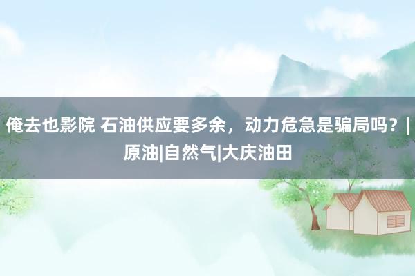 俺去也影院 石油供应要多余，动力危急是骗局吗？|原油|自然气|大庆油田