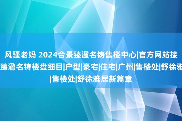 风骚老妈 2024合景臻溋名铸售楼中心|官方网站接待您|合景臻溋名铸楼盘细目|户型|豪宅|住宅|广州|售楼处|舒徐雅居新篇章
