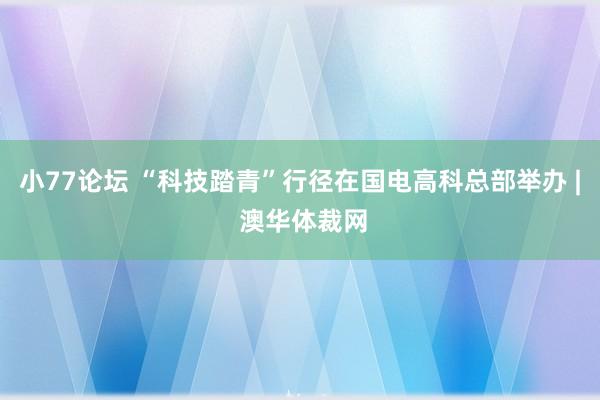 小77论坛 “科技踏青”行径在国电高科总部举办 | 澳华体裁网