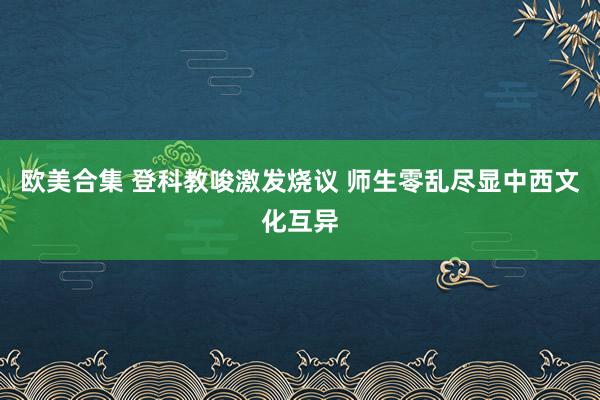 欧美合集 登科教唆激发烧议 师生零乱尽显中西文化互异