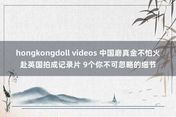 hongkongdoll videos 中国磨真金不怕火赴英国拍成记录片 9个你不可忽略的细节