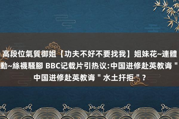 高段位氣質御姐【功夫不好不要找我】姐妹花~連體絲襪~大奶晃動~絲襪騷腳 BBC记载片引热议:中国进修赴英教诲＂水土扞拒＂？