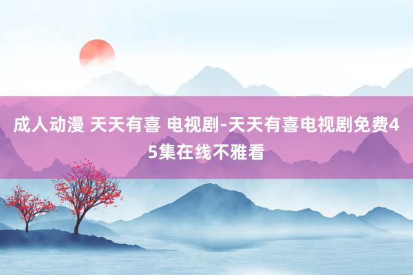 成人动漫 天天有喜 电视剧-天天有喜电视剧免费45集在线不雅看