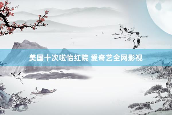美国十次啦怡红院 爱奇艺全网影视