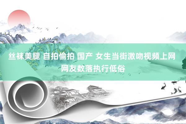 丝袜美腿 自拍偷拍 国产 女生当街激吻视频上网 网友数落执行低俗