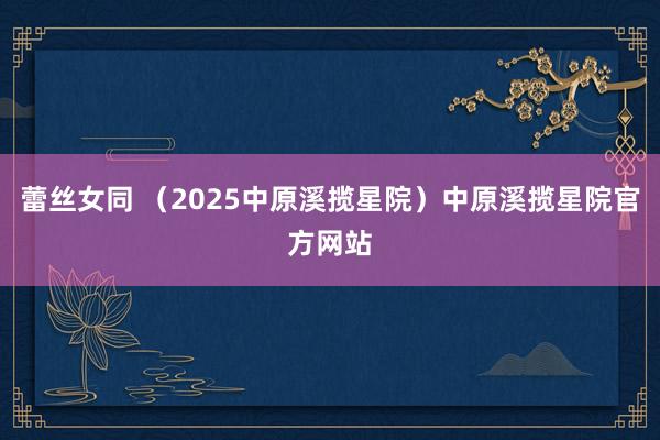 蕾丝女同 （2025中原溪揽星院）中原溪揽星院官方网站