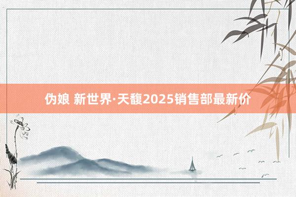 伪娘 新世界·天馥2025销售部最新价