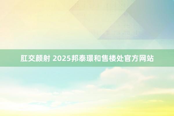肛交颜射 2025邦泰璟和售楼处官方网站