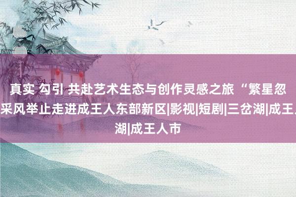 真实 勾引 共赴艺术生态与创作灵感之旅 “繁星忽闪”采风举止走进成王人东部新区|影视|短剧|三岔湖|成王人市