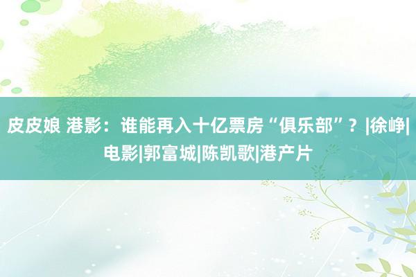 皮皮娘 港影：谁能再入十亿票房“俱乐部”？|徐峥|电影|郭富城|陈凯歌|港产片