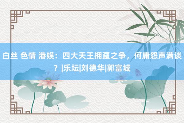 白丝 色情 港娱：四大天王拥趸之争，何庸怨声满谈？|乐坛|刘德华|郭富城