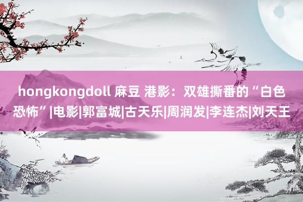 hongkongdoll 麻豆 港影：双雄撕番的“白色恐怖”|电影|郭富城|古天乐|周润发|李连杰|刘天王