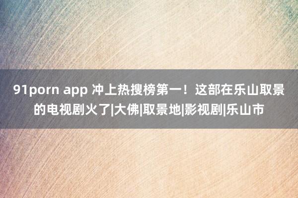 91porn app 冲上热搜榜第一！这部在乐山取景的电视剧火了|大佛|取景地|影视剧|乐山市