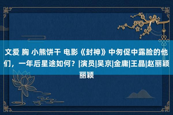 文爱 胸 小熊饼干 电影《封神》中匆促中露脸的他们，一年后星途如何？|演员|吴京|金庸|王晶|赵丽颖