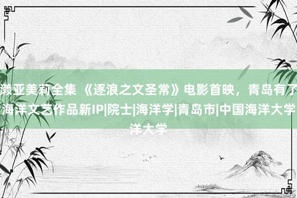 濑亚美莉全集 《逐浪之文圣常》电影首映，青岛有了海洋文艺作品新IP|院士|海洋学|青岛市|中国海洋大学