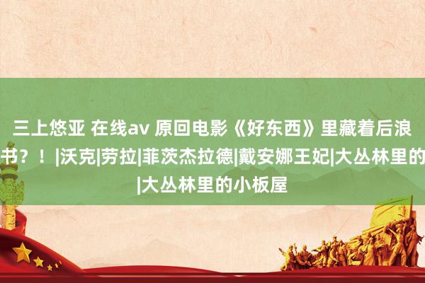 三上悠亚 在线av 原回电影《好东西》里藏着后浪这样多书？！|沃克|劳拉|菲茨杰拉德|戴安娜王妃|大丛林里的小板屋