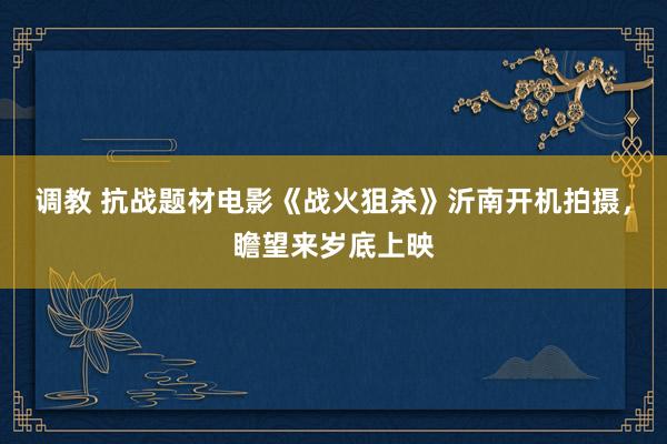 调教 抗战题材电影《战火狙杀》沂南开机拍摄，瞻望来岁底上映