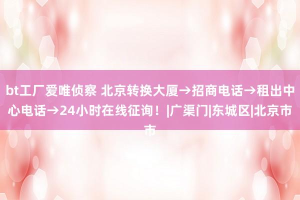 bt工厂爱唯侦察 北京转换大厦→招商电话→租出中心电话→24小时在线征询！|广渠门|东城区|北京市