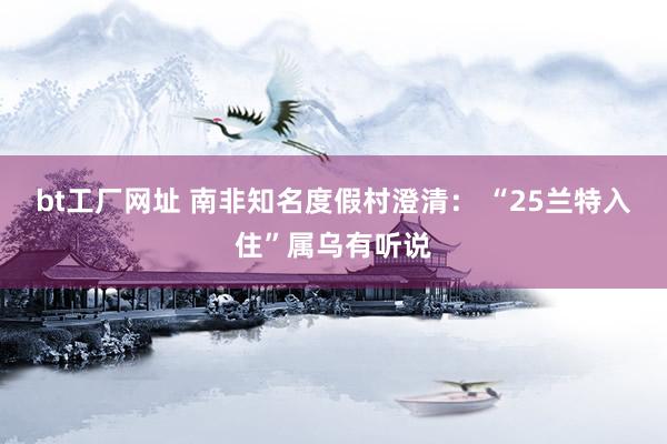 bt工厂网址 南非知名度假村澄清： “25兰特入住”属乌有听说