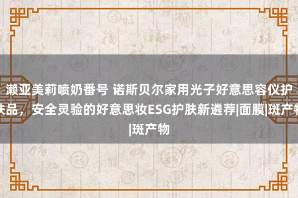 濑亚美莉喷奶番号 诺斯贝尔家用光子好意思容仪护肤品，安全灵验的好意思妆ESG护肤新遴荐|面膜|斑产物