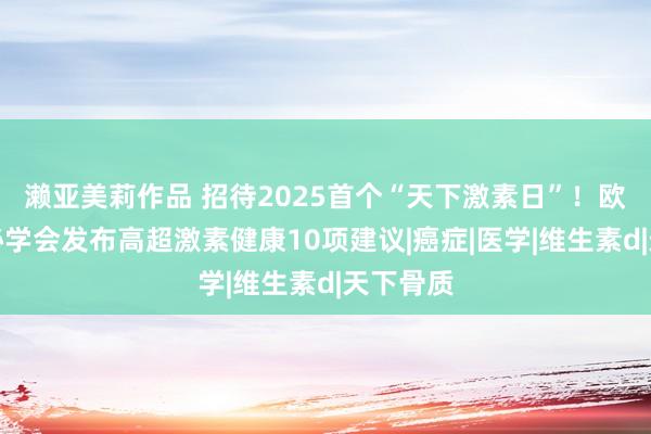 濑亚美莉作品 招待2025首个“天下激素日”！欧洲内分泌学会发布高超激素健康10项建议|癌症|医学|维生素d|天下骨质
