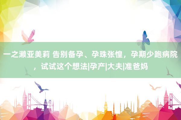 一之濑亚美莉 告别备孕、孕珠张惶，孕期少跑病院，试试这个想法|孕产|大夫|准爸妈