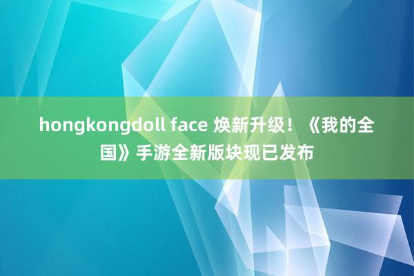 hongkongdoll face 焕新升级！《我的全国》手游全新版块现已发布