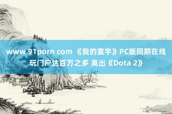 www 91porn com 《我的寰宇》PC版同期在线玩门户达百万之多 高出《Dota 2》