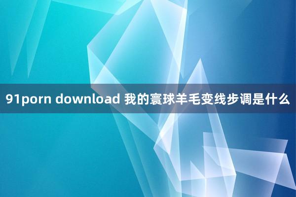 91porn download 我的寰球羊毛变线步调是什么
