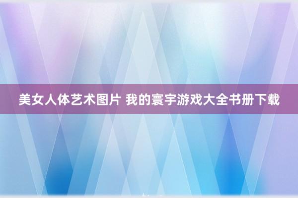 美女人体艺术图片 我的寰宇游戏大全书册下载