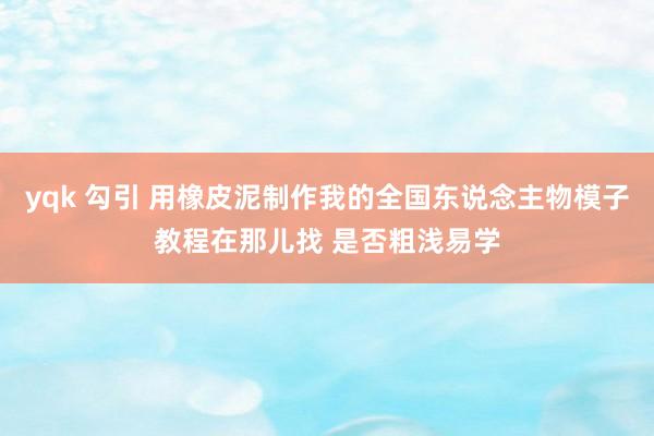 yqk 勾引 用橡皮泥制作我的全国东说念主物模子教程在那儿找 是否粗浅易学